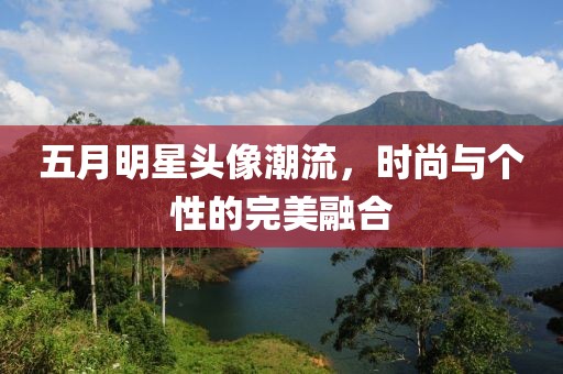 五月明星头像潮流，时尚与个性的完美融合