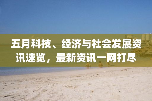 五月科技、经济与社会发展资讯速览，最新资讯一网打尽