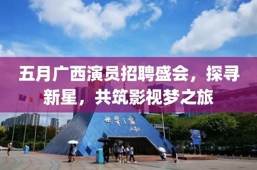 五月广西演员招聘盛会，探寻新星，共筑影视梦之旅