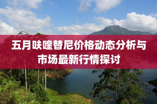 五月呋喹替尼价格动态分析与市场最新行情探讨