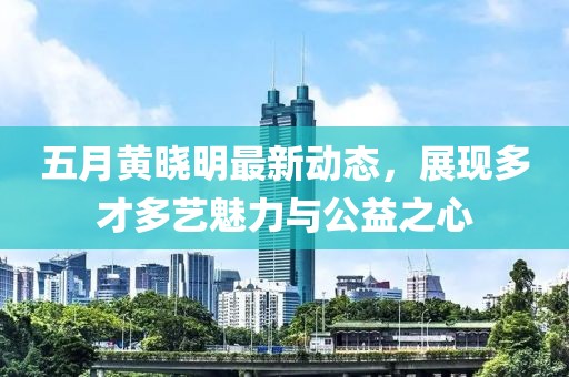 五月黄晓明最新动态，展现多才多艺魅力与公益之心