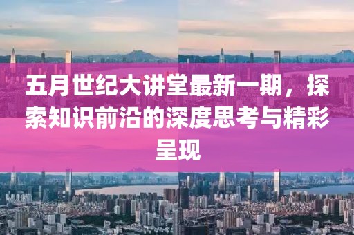 五月世纪大讲堂最新一期，探索知识前沿的深度思考与精彩呈现