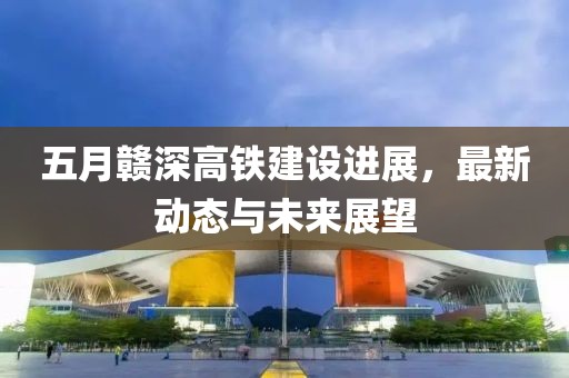 五月赣深高铁建设进展，最新动态与未来展望
