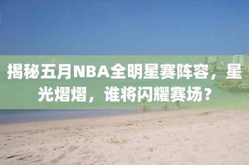 揭秘五月NBA全明星赛阵容，星光熠熠，谁将闪耀赛场？