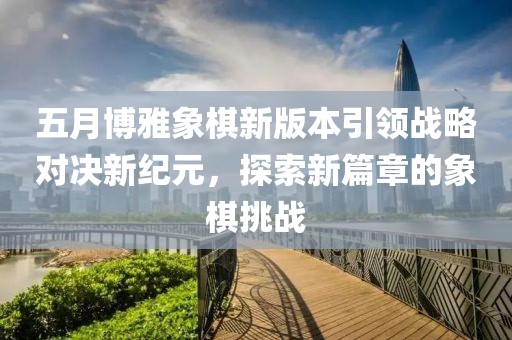 五月博雅象棋新版本引领战略对决新纪元，探索新篇章的象棋挑战