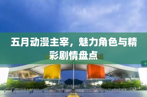五月动漫主宰，魅力角色与精彩剧情盘点