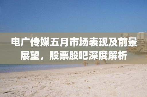 电广传媒五月市场表现及前景展望，股票股吧深度解析