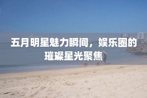 五月明星魅力瞬间，娱乐圈的璀璨星光聚焦