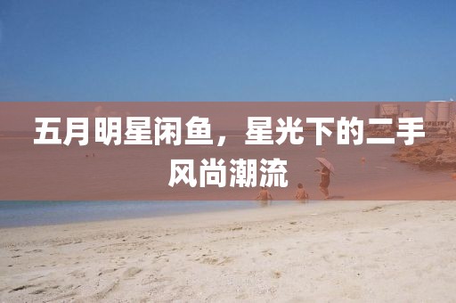 五月明星闲鱼，星光下的二手风尚潮流
