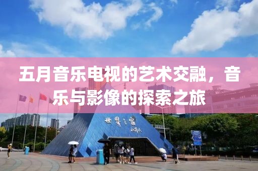 五月音乐电视的艺术交融，音乐与影像的探索之旅