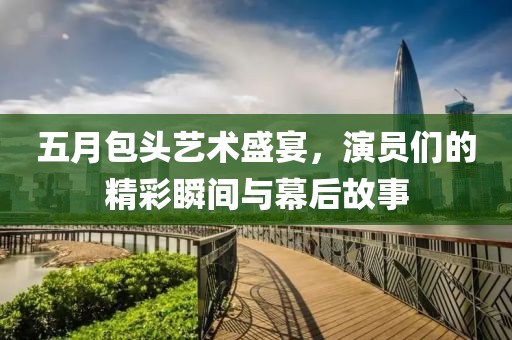五月包头艺术盛宴，演员们的精彩瞬间与幕后故事