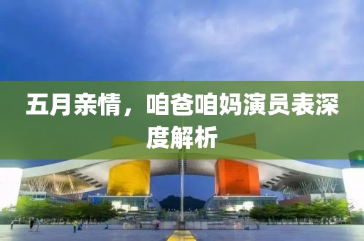 五月亲情，咱爸咱妈演员表深度解析