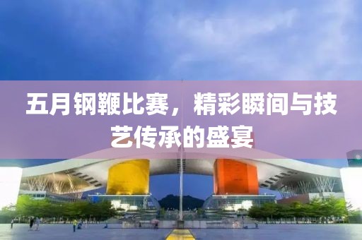 五月钢鞭比赛，精彩瞬间与技艺传承的盛宴