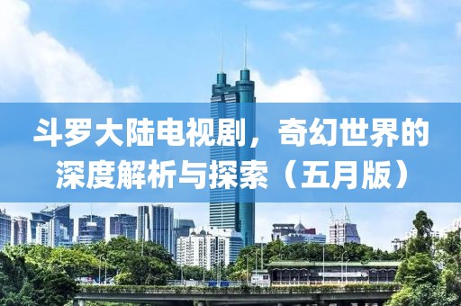 斗罗大陆电视剧，奇幻世界的深度解析与探索（五月版）