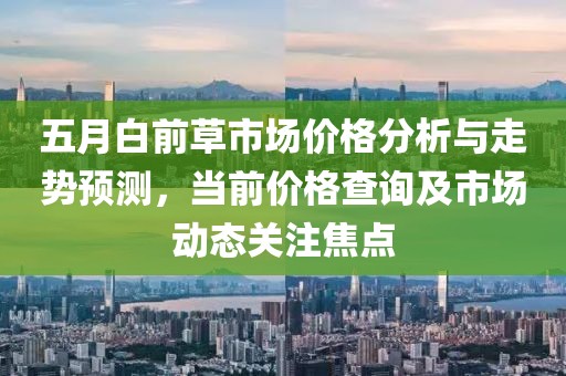 五月白前草市场价格分析与走势预测，当前价格查询及市场动态关注焦点