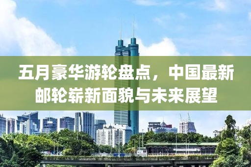 五月豪华游轮盘点，中国最新邮轮崭新面貌与未来展望