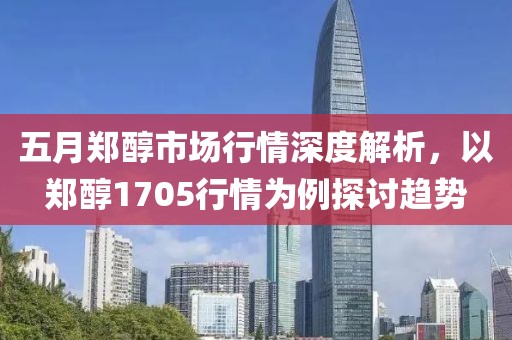 五月郑醇市场行情深度解析，以郑醇1705行情为例探讨趋势