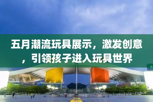 五月潮流玩具展示，激发创意，引领孩子进入玩具世界