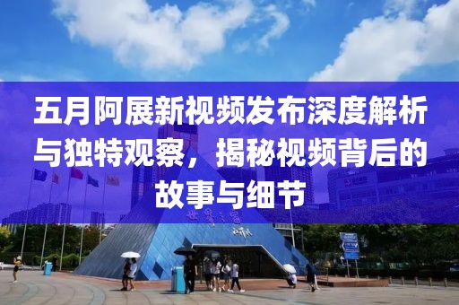 五月阿展新视频发布深度解析与独特观察，揭秘视频背后的故事与细节