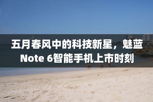 五月春风中的科技新星，魅蓝Note 6智能手机上市时刻