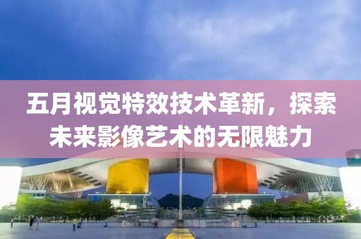 五月视觉特效技术革新，探索未来影像艺术的无限魅力