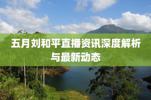 五月刘和平直播资讯深度解析与最新动态