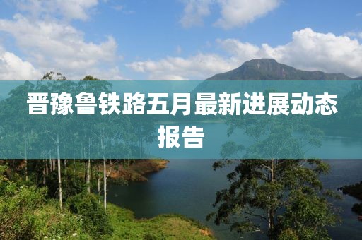 晋豫鲁铁路五月最新进展动态报告