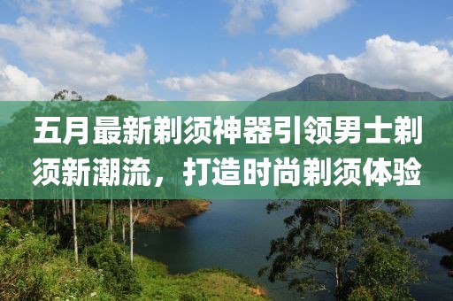 五月最新剃须神器引领男士剃须新潮流，打造时尚剃须体验