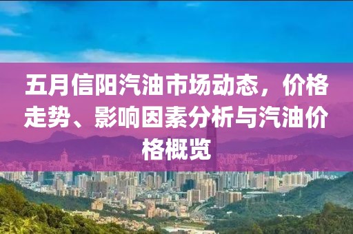 五月信阳汽油市场动态，价格走势、影响因素分析与汽油价格概览