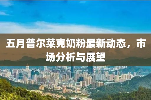 五月普尔莱克奶粉最新动态，市场分析与展望