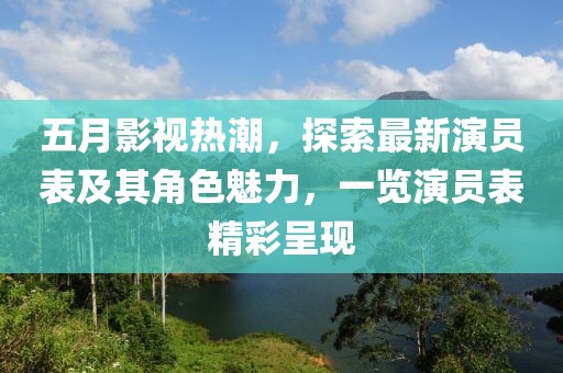 五月影视热潮，探索最新演员表及其角色魅力，一览演员表精彩呈现