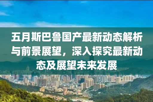 五月斯巴鲁国产最新动态解析与前景展望，深入探究最新动态及展望未来发展