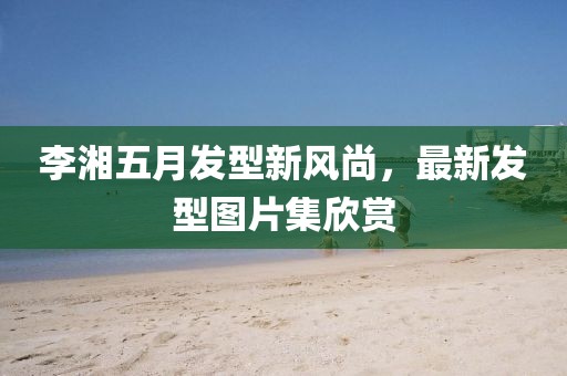 李湘五月发型新风尚，最新发型图片集欣赏