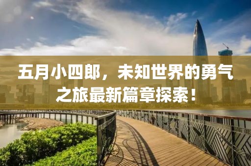 五月小四郎，未知世界的勇气之旅最新篇章探索！