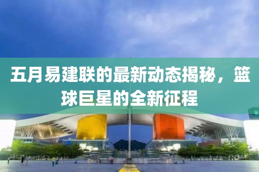 五月易建联的最新动态揭秘，篮球巨星的全新征程