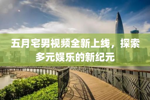 五月宅男视频全新上线，探索多元娱乐的新纪元