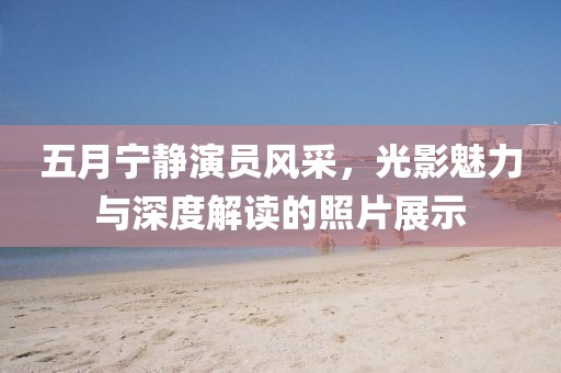 五月宁静演员风采，光影魅力与深度解读的照片展示