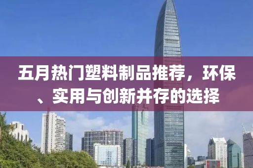 五月热门塑料制品推荐，环保、实用与创新并存的选择
