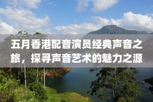 五月香港配音演员经典声音之旅，探寻声音艺术的魅力之源