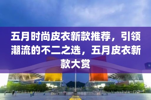 五月时尚皮衣新款推荐，引领潮流的不二之选，五月皮衣新款大赏