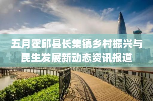 五月霍邱县长集镇乡村振兴与民生发展新动态资讯报道