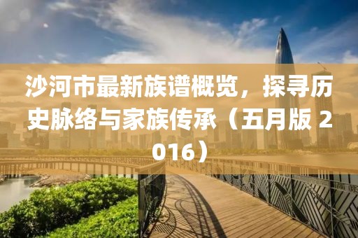 沙河市最新族谱概览，探寻历史脉络与家族传承（五月版 2016）