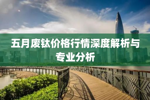 五月废钛价格行情深度解析与专业分析
