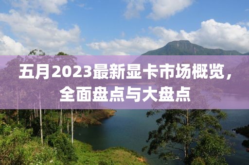 五月2023最新显卡市场概览，全面盘点与大盘点