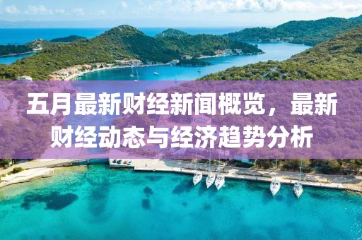 五月最新财经新闻概览，最新财经动态与经济趋势分析