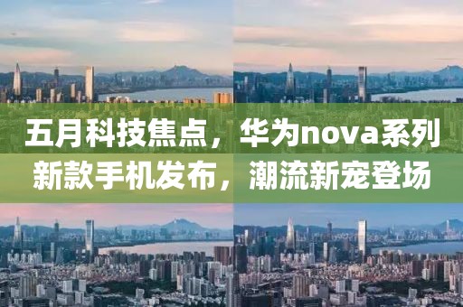 五月科技焦点，华为nova系列新款手机发布，潮流新宠登场