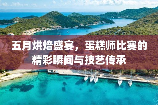 五月烘焙盛宴，蛋糕师比赛的精彩瞬间与技艺传承