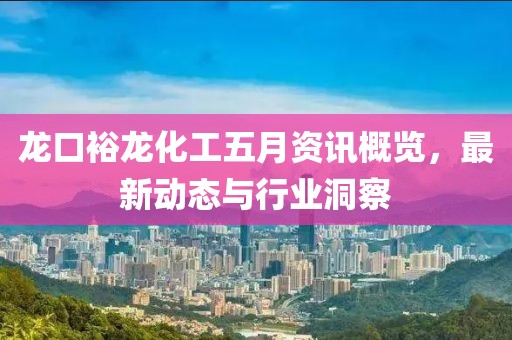 龙口裕龙化工五月资讯概览，最新动态与行业洞察