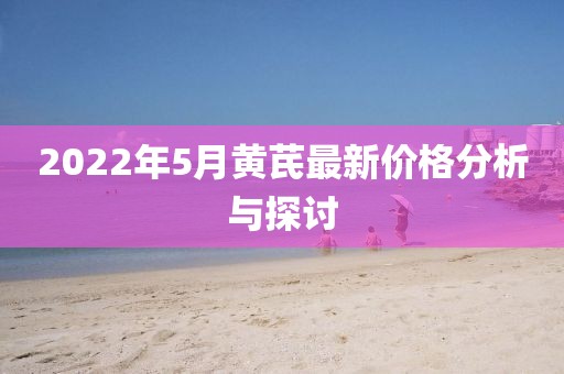2022年5月黄芪最新价格分析与探讨