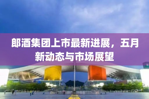 郎酒集团上市最新进展，五月新动态与市场展望